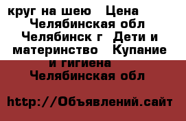 круг на шею › Цена ­ 100 - Челябинская обл., Челябинск г. Дети и материнство » Купание и гигиена   . Челябинская обл.